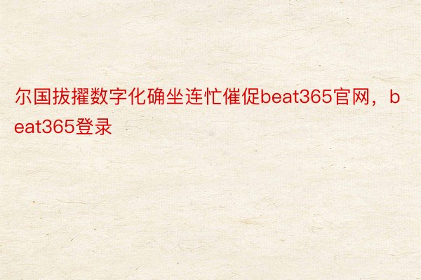 尔国拔擢数字化确坐连忙催促beat365官网，beat365登录