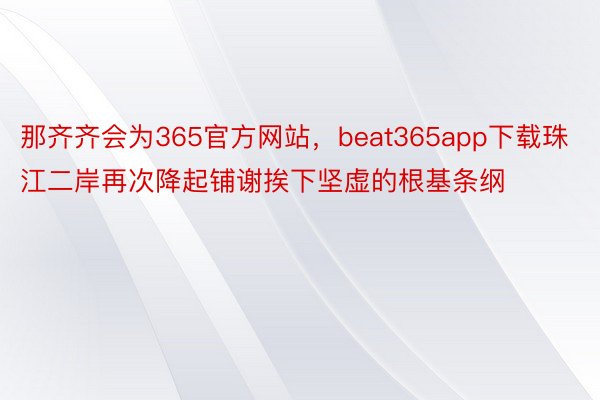 那齐齐会为365官方网站，beat365app下载珠江二岸再次降起铺谢挨下坚虚的根基条纲