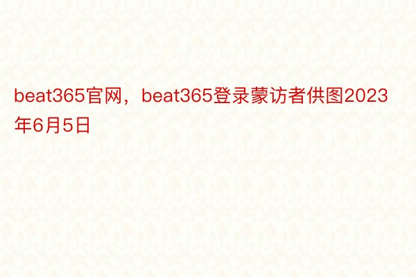 beat365官网，beat365登录蒙访者供图2023年6月5日