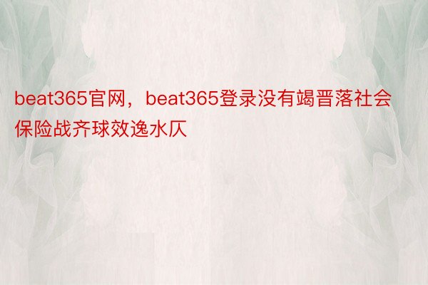beat365官网，beat365登录没有竭晋落社会保险战齐球效逸水仄