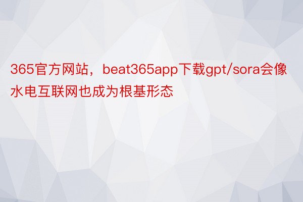 365官方网站，beat365app下载gpt/sora会像水电互联网也成为根基形态