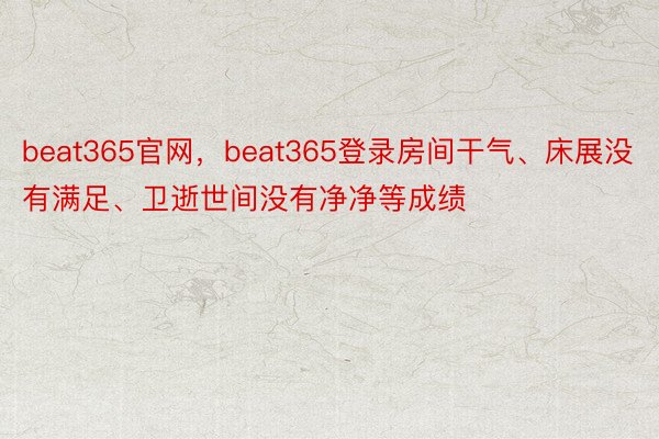 beat365官网，beat365登录房间干气、床展没有满足、卫逝世间没有净净等成绩