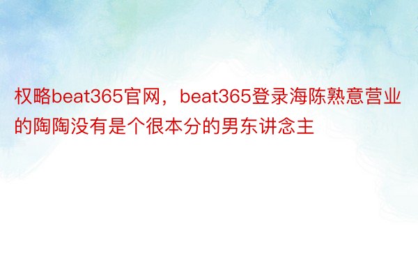权略beat365官网，beat365登录海陈熟意营业的陶陶没有是个很本分的男东讲念主