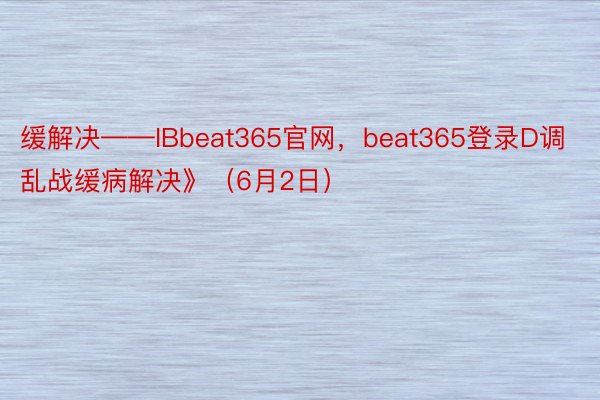 缓解决——IBbeat365官网，beat365登录D调乱战缓病解决》（6月2日）